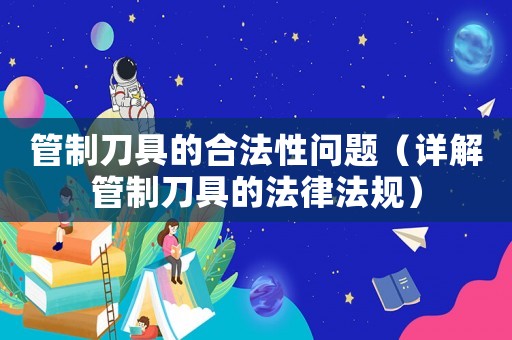 管制刀具的合法性問題（詳解管制刀具的法律法規(guī)）