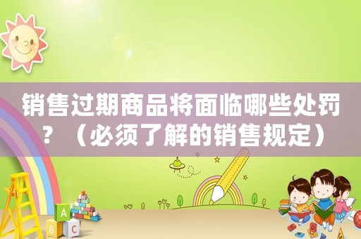 銷售過期商品將面臨哪些處罰？（必須了解的銷售規(guī)定）