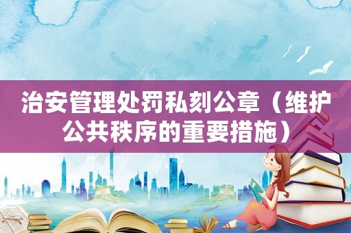 治安管理處罰私刻公章（維護公共秩序的重要措施）