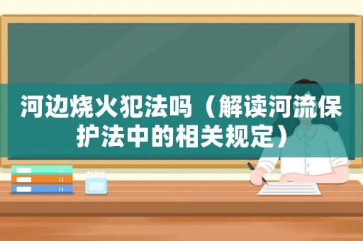 河邊燒火犯法嗎（解讀河流保護(hù)法中的相關(guān)規(guī)定）