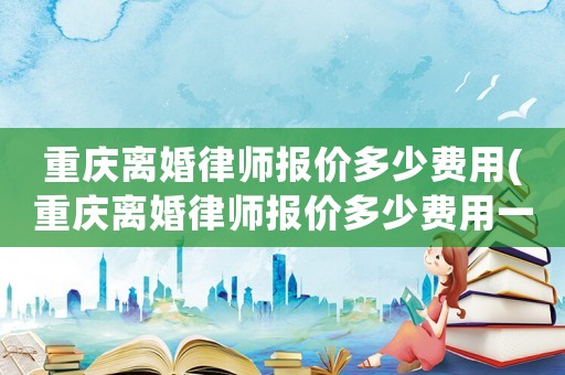 重慶離婚律師報(bào)價多少費(fèi)用(重慶離婚律師報(bào)價多少費(fèi)用一個月)