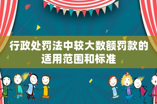 行政處罰法中較大數(shù)額罰款的適用范圍和標準