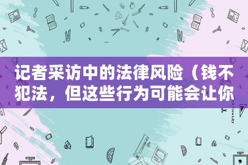 記者采訪中的法律風(fēng)險(xiǎn)（錢不犯法，但這些行為可能會(huì)讓你惹上麻煩）