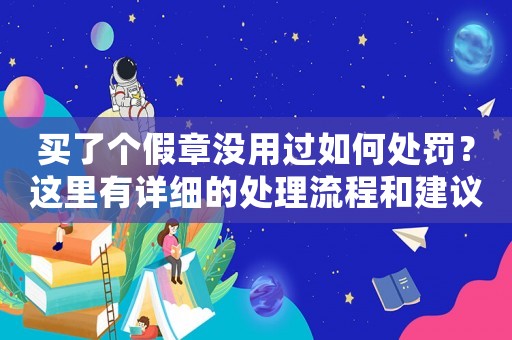 買了個(gè)假章沒用過如何處罰？這里有詳細(xì)的處理流程和建議