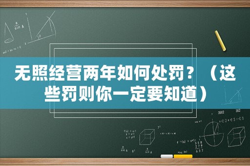 無照經(jīng)營兩年如何處罰？（這些罰則你一定要知道）