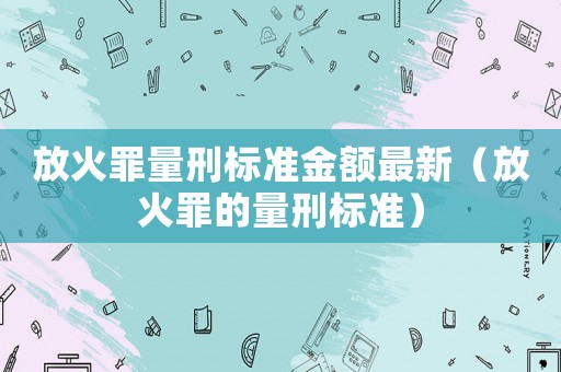放火罪量刑標(biāo)準(zhǔn)金額最新（放火罪的量刑標(biāo)準(zhǔn)）