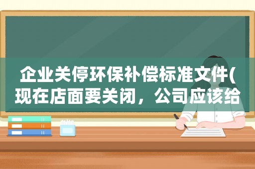 企業(yè)關(guān)停環(huán)保補償標(biāo)準(zhǔn)文件(現(xiàn)在店面要關(guān)閉，公司應(yīng)該給補償嗎怎么計算補償)