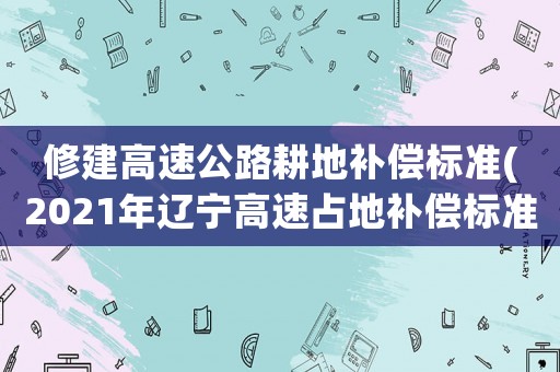 修建高速公路耕地補償標準(2021年遼寧高速占地補償標準？)