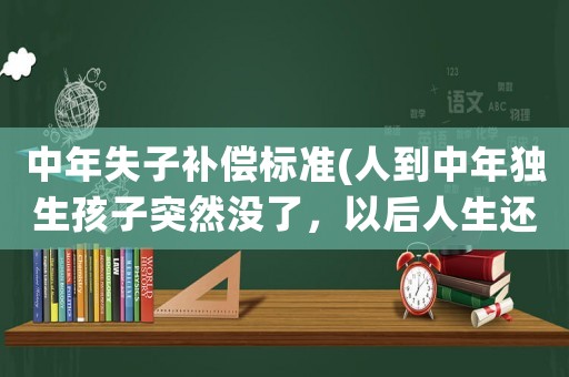 中年失子補償標(biāo)準(人到中年獨生孩子突然沒了，以后人生還有什么值得堅持嗎？)