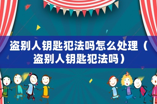 盜別人鑰匙犯法嗎怎么處理（盜別人鑰匙犯法嗎）