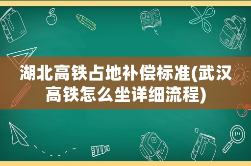 湖北高鐵占地補(bǔ)償標(biāo)準(zhǔn)(武漢高鐵怎么坐詳細(xì)流程)