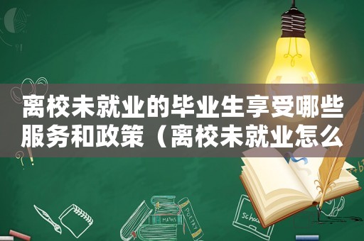 離校未就業(yè)的畢業(yè)生享受哪些服務(wù)和政策（離校未就業(yè)怎么定罪呢）