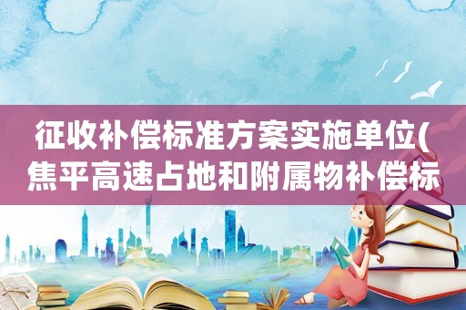 征收補償標(biāo)準(zhǔn)方案實施單位(焦平高速占地和附屬物補償標(biāo)準(zhǔn))