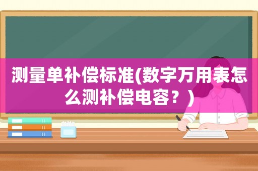 測(cè)量單補(bǔ)償標(biāo)準(zhǔn)(數(shù)字萬(wàn)用表怎么測(cè)補(bǔ)償電容？)