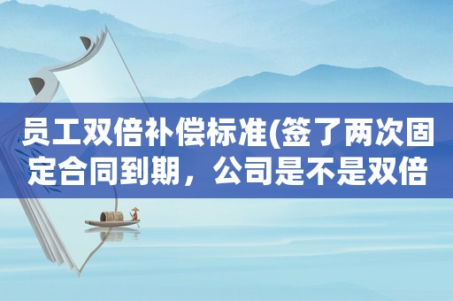 員工雙倍補(bǔ)償標(biāo)準(zhǔn)(簽了兩次固定合同到期，公司是不是雙倍賠償呢？)