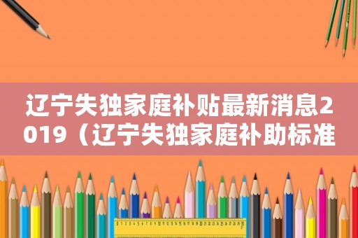 遼寧失獨(dú)家庭補(bǔ)貼最新消息2019（遼寧失獨(dú)家庭補(bǔ)助標(biāo)準(zhǔn)）