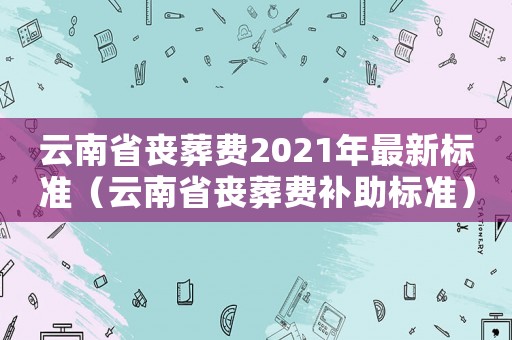 云南省喪葬費2021年最新標準（云南省喪葬費補助標準）
