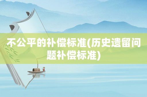 不公平的補(bǔ)償標(biāo)準(zhǔn)(歷史遺留問題補(bǔ)償標(biāo)準(zhǔn))