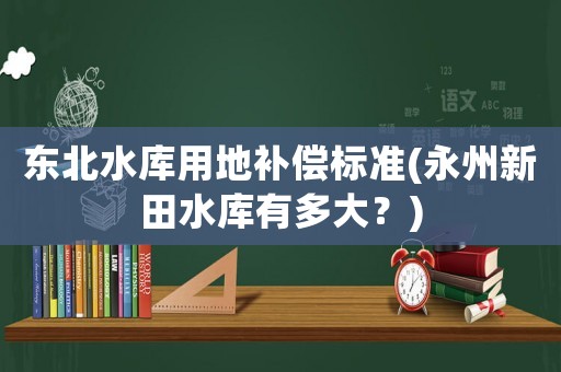 東北水庫用地補(bǔ)償標(biāo)準(zhǔn)(永州新田水庫有多大？)
