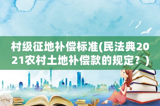 村級征地補償標準(民法典2021農(nóng)村土地補償款的規(guī)定？)
