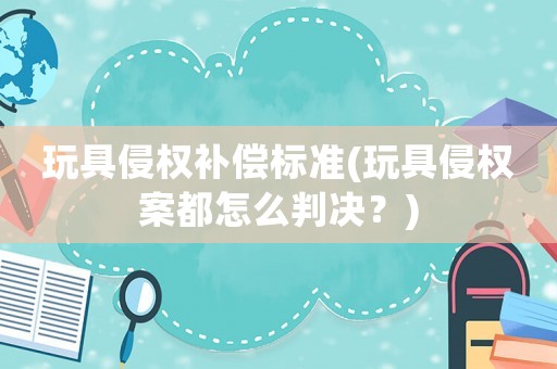 玩具侵權(quán)補(bǔ)償標(biāo)準(zhǔn)(玩具侵權(quán)案都怎么判決？)