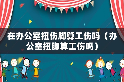 在辦公室扭傷腳算工傷嗎（辦公室扭腳算工傷嗎）
