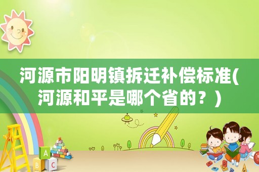 河源市陽(yáng)明鎮(zhèn)拆遷補(bǔ)償標(biāo)準(zhǔn)(河源和平是哪個(gè)省的？)
