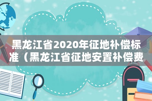 黑龍江省2020年征地補(bǔ)償標(biāo)準(zhǔn)（黑龍江省征地安置補(bǔ)償費(fèi)標(biāo)準(zhǔn)）
