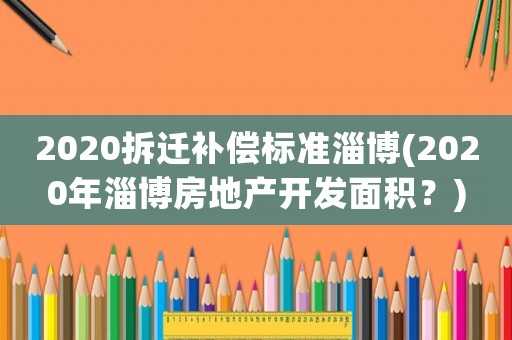 2020拆遷補(bǔ)償標(biāo)準(zhǔn)淄博(2020年淄博房地產(chǎn)開(kāi)發(fā)面積？)