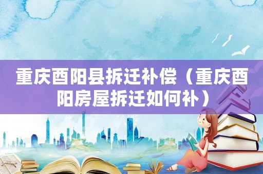 重慶酉陽縣拆遷補(bǔ)償（重慶酉陽房屋拆遷如何補(bǔ)）