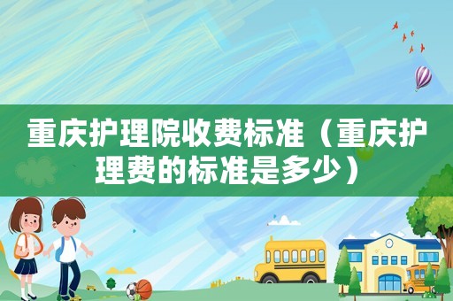 重慶護(hù)理院收費(fèi)標(biāo)準(zhǔn)（重慶護(hù)理費(fèi)的標(biāo)準(zhǔn)是多少）