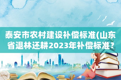 泰安市農(nóng)村建設(shè)補(bǔ)償標(biāo)準(zhǔn)(山東省退林還耕2023年補(bǔ)償標(biāo)準(zhǔn)？)