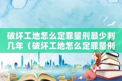 破壞工地怎么定罪量刑最少判幾年（破壞工地怎么定罪量刑最少）