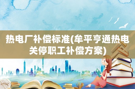 熱電廠補償標準(牟平亨通熱電關停職工補償方案)