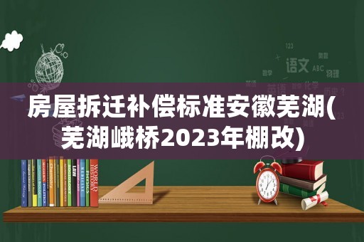 房屋拆遷補償標(biāo)準(zhǔn)安徽蕪湖(蕪湖峨橋2023年棚改)