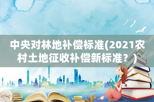 中央對林地補(bǔ)償標(biāo)準(zhǔn)(2021農(nóng)村土地征收補(bǔ)償新標(biāo)準(zhǔn)？)