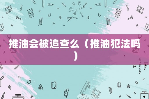 推油會(huì)被追查么（推油犯法嗎）