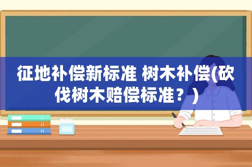 征地補償新標(biāo)準(zhǔn) 樹木補償(砍伐樹木賠償標(biāo)準(zhǔn)？)