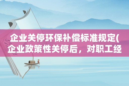 企業(yè)關(guān)停環(huán)保補償標(biāo)準(zhǔn)規(guī)定(企業(yè)政策性關(guān)停后，對職工經(jīng)濟(jì)補償有哪些規(guī)定和標(biāo)準(zhǔn)？)