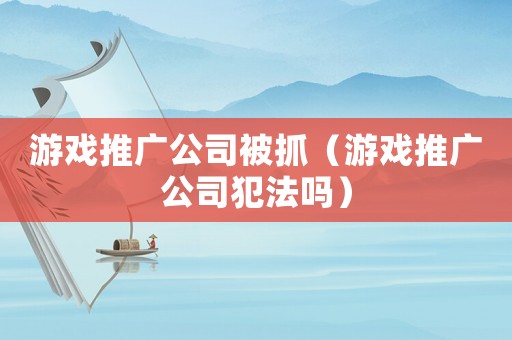 游戲推廣公司被抓（游戲推廣公司犯法嗎）