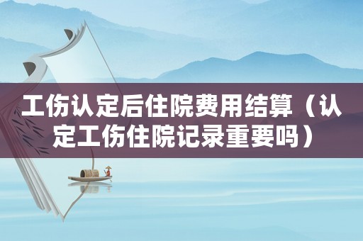 工傷認(rèn)定后住院費(fèi)用結(jié)算（認(rèn)定工傷住院記錄重要嗎）