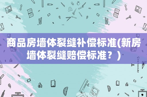商品房墻體裂縫補(bǔ)償標(biāo)準(zhǔn)(新房墻體裂縫賠償標(biāo)準(zhǔn)？)