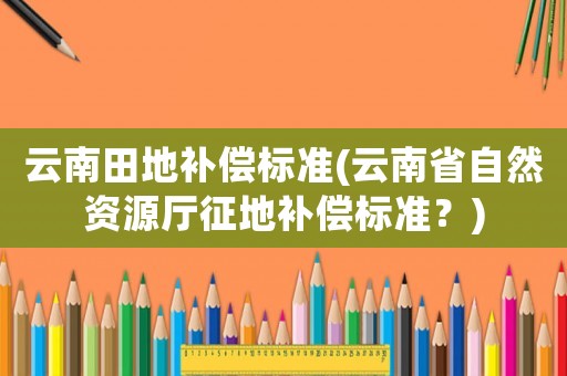 云南田地補(bǔ)償標(biāo)準(zhǔn)(云南省自然資源廳征地補(bǔ)償標(biāo)準(zhǔn)？)
