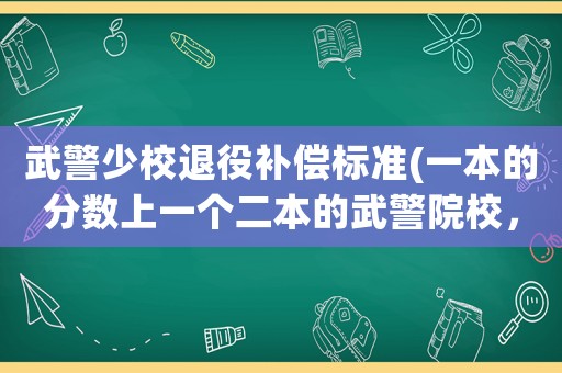 武警少校退役補(bǔ)償標(biāo)準(zhǔn)(一本的分?jǐn)?shù)上一個二本的武警院校，值嗎？)