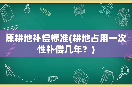 原耕地補(bǔ)償標(biāo)準(zhǔn)(耕地占用一次性補(bǔ)償幾年？)