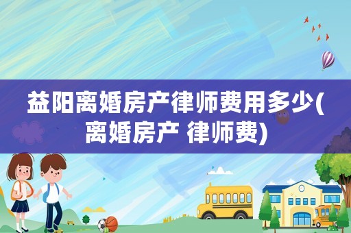 益陽離婚房產(chǎn)律師費用多少(離婚房產(chǎn) 律師費)