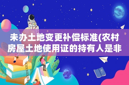 未辦土地變更補(bǔ)償標(biāo)準(zhǔn)(農(nóng)村房屋土地使用證的持有人是非農(nóng)業(yè)戶口,拆遷會(huì)有補(bǔ)償嗎？)