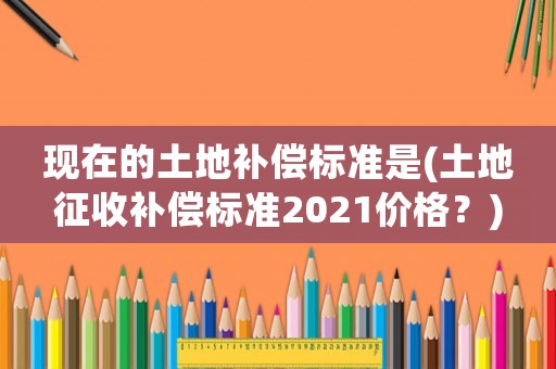 現(xiàn)在的土地補(bǔ)償標(biāo)準(zhǔn)是(土地征收補(bǔ)償標(biāo)準(zhǔn)2021價(jià)格？)