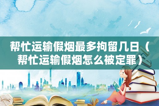 幫忙運(yùn)輸假煙最多拘留幾日（幫忙運(yùn)輸假煙怎么被定罪）