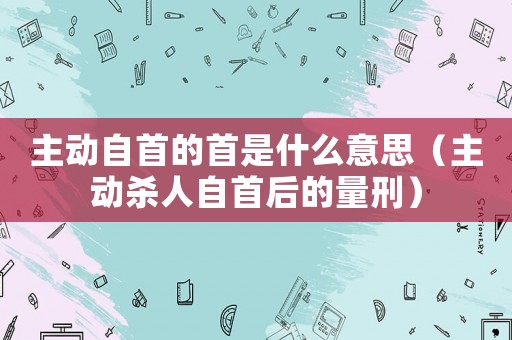 主動(dòng)自首的首是什么意思（主動(dòng)殺人自首后的量刑）